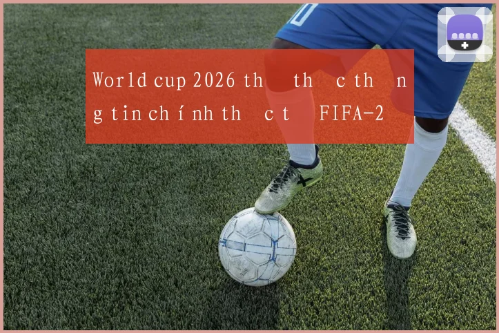 World cup 2026 thể thức thông tin chính thức từ FIFA